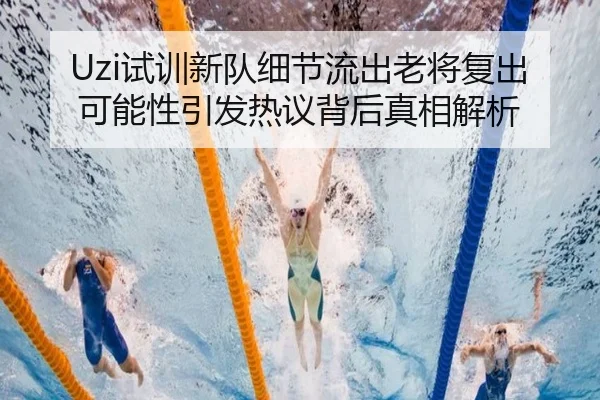 Uzi试训新队细节流出老将复出可能性引发热议背后真相解析